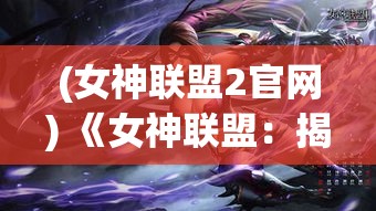 (女神联盟2官网) 《女神联盟：揭秘全女战队的崛起与挑战》 —— 深度解析她们如何突破性别限制，重塑力量标准